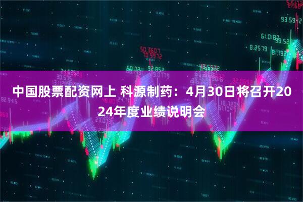 中国股票配资网上 科源制药：4月30日将召开2024年度业绩说明会