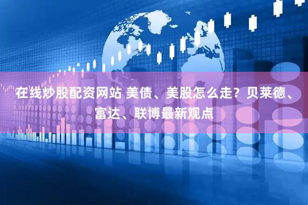在线炒股配资网站 美债、美股怎么走？贝莱德、富达、联博最新观点
