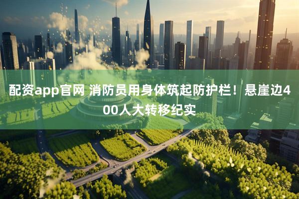 配资app官网 消防员用身体筑起防护栏！悬崖边400人大转移纪实