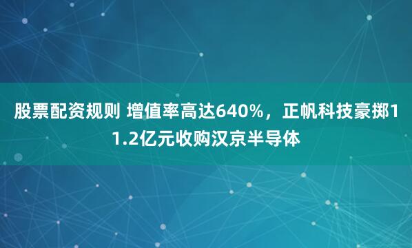 股票配资规则 增值率高达640%，正帆科技豪掷11.2亿元收购汉京半导体