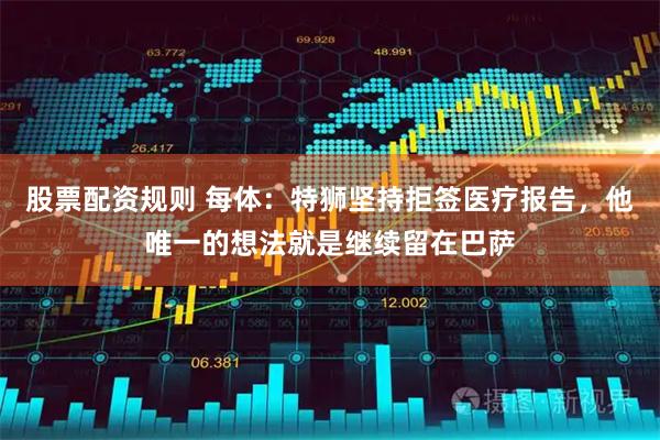 股票配资规则 每体：特狮坚持拒签医疗报告，他唯一的想法就是继续留在巴萨