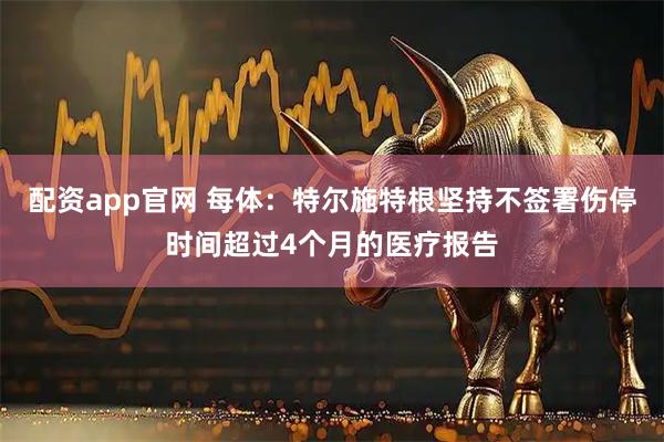 配资app官网 每体：特尔施特根坚持不签署伤停时间超过4个月的医疗报告