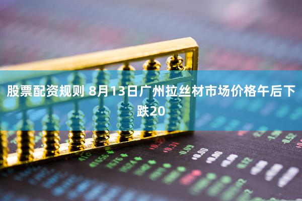 股票配资规则 8月13日广州拉丝材市场价格午后下跌20