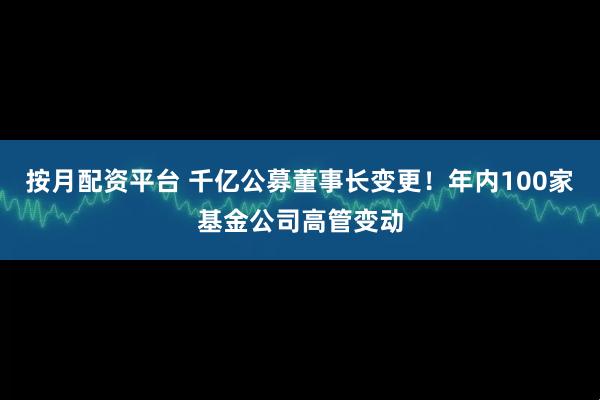按月配资平台 千亿公募董事长变更！年内100家基金公司高管变动