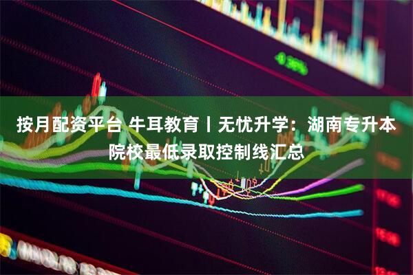 按月配资平台 牛耳教育丨无忧升学：湖南专升本院校最低录取控制线汇总