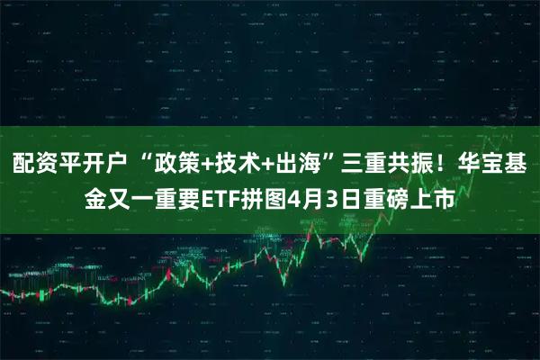 配资平开户 “政策+技术+出海”三重共振！华宝基金又一重要ETF拼图4月3日重磅上市