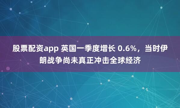 股票配资app 英国一季度增长 0.6%，当时伊朗战争尚未真正冲击全球经济