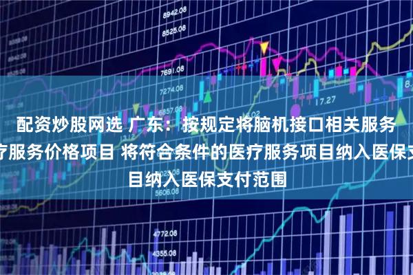 配资炒股网选 广东：按规定将脑机接口相关服务纳入医疗服务价格项目 将符合条件的医疗服务项目纳入医保支付范围