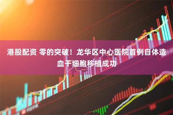 港股配资 零的突破！龙华区中心医院首例自体造血干细胞移植成功