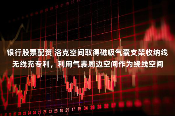 银行股票配资 洛克空间取得磁吸气囊支架收纳线无线充专利，利用气囊周边空间作为绕线空间