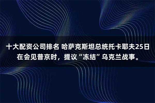 十大配资公司排名 哈萨克斯坦总统托卡耶夫25日在会见普京时，提议“冻结”乌克兰战事。