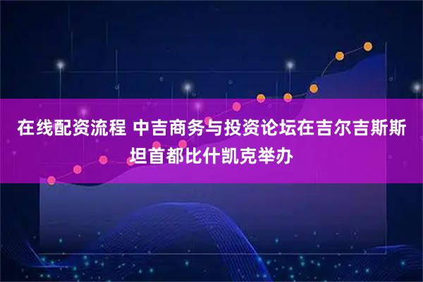 在线配资流程 中吉商务与投资论坛在吉尔吉斯斯坦首都比什凯克举办