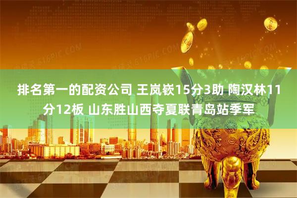 排名第一的配资公司 王岚嵚15分3助 陶汉林11分12板 山东胜山西夺夏联青岛站季军