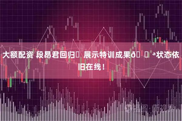 大额配资 段昂君回归⭐展示特训成果💪状态依旧在线！