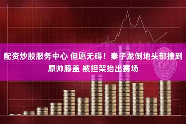 配资炒股服务中心 但愿无碍！秦子龙倒地头部撞到原帅膝盖 被担架抬出赛场