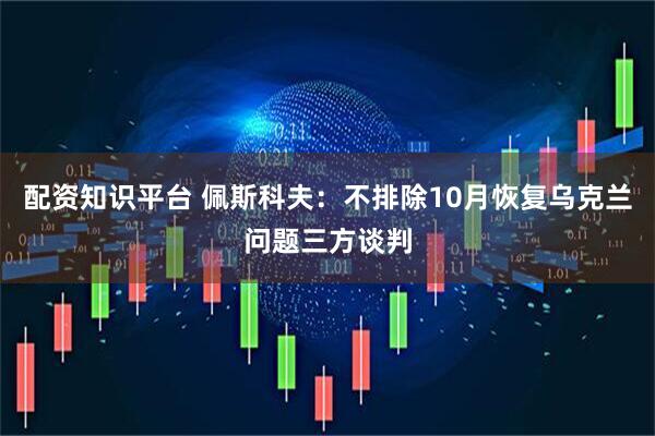 配资知识平台 佩斯科夫：不排除10月恢复乌克兰问题三方谈判